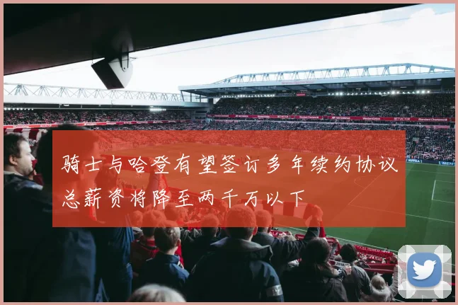 骑士与哈登有望签订多年续约协议总薪资将降至两千万以下