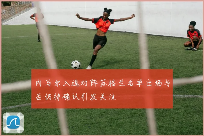 内马尔入选对阵苏格兰名单出场与否仍待确认引发关注