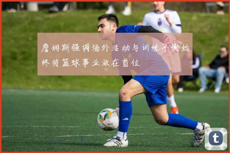 詹姆斯强调场外活动与训练平衡始终将篮球事业放在首位