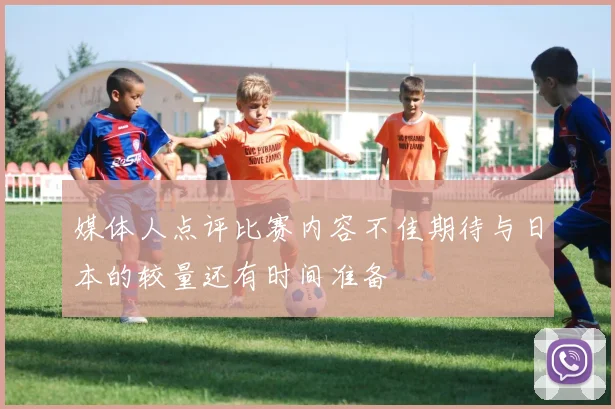 媒体人点评比赛内容不佳期待与日本的较量还有时间准备