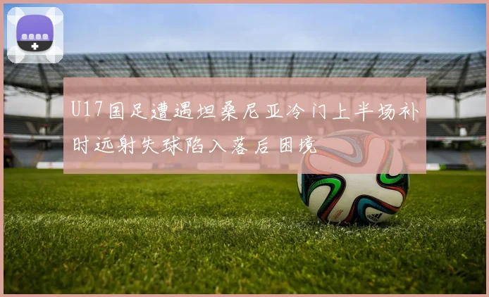 U17国足遭遇坦桑尼亚冷门上半场补时远射失球陷入落后困境