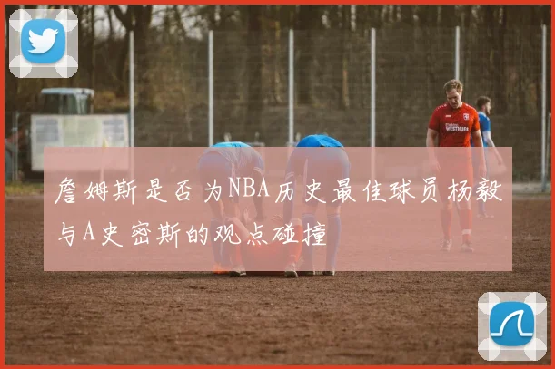 詹姆斯是否为NBA历史最佳球员杨毅与A史密斯的观点碰撞
