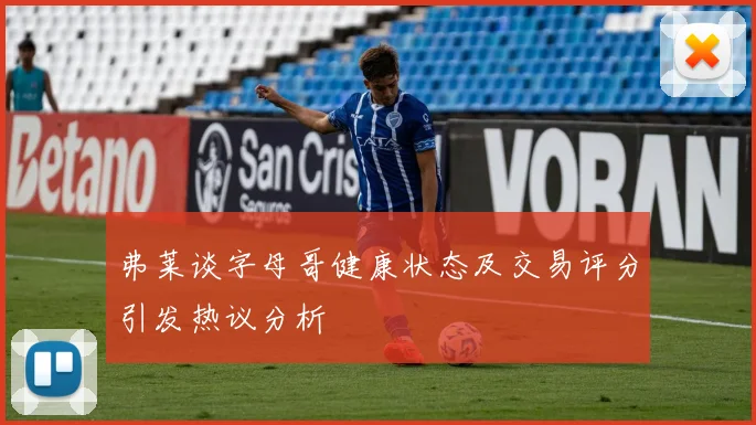 弗莱谈字母哥健康状态及交易评分引发热议分析