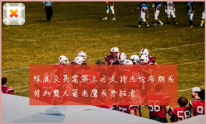 绿鹿交易需第三方支持杰伦布朗或将加盟火箭老鹰或开拓者
