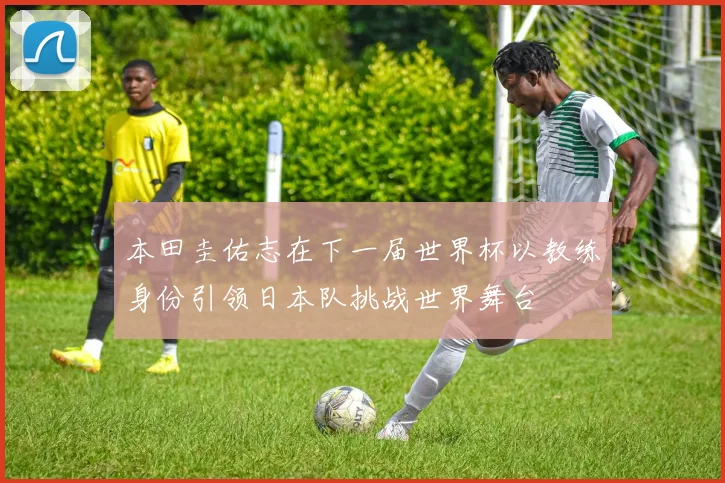本田圭佑志在下一届世界杯以教练身份引领日本队挑战世界舞台