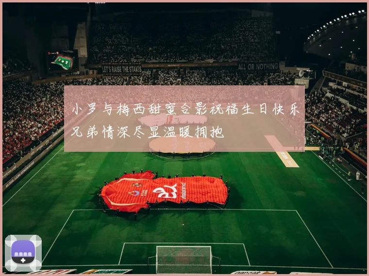 小罗与梅西甜蜜合影祝福生日快乐兄弟情深尽显温暖拥抱