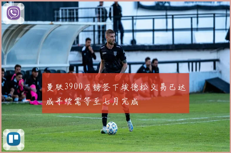 曼联3900万镑签下埃德松交易已达成手续需等至七月完成
