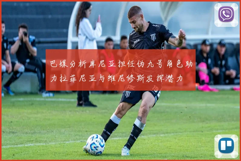 巴媒分析库尼亚担任伪九号角色助力拉菲尼亚与维尼修斯发挥潜力