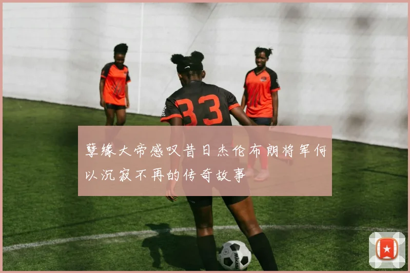 孽缘大帝感叹昔日杰伦布朗将军何以沉寂不再的传奇故事