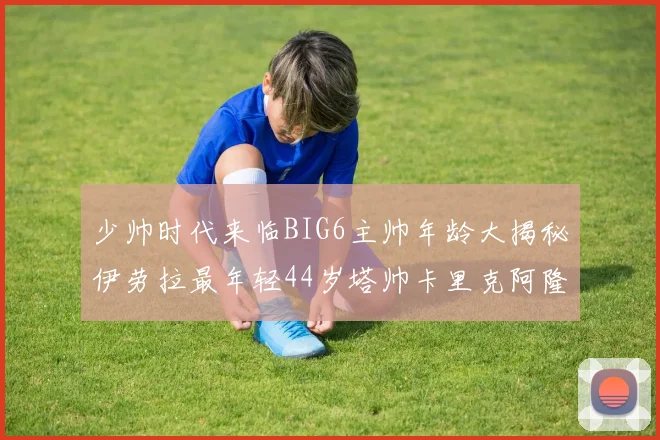 少帅时代来临BIG6主帅年龄大揭秘伊劳拉最年轻44岁塔帅卡里克阿隆索齐聚