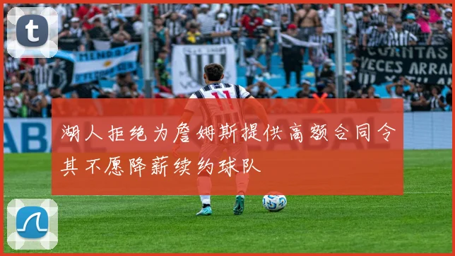 湖人拒绝为詹姆斯提供高额合同令其不愿降薪续约球队