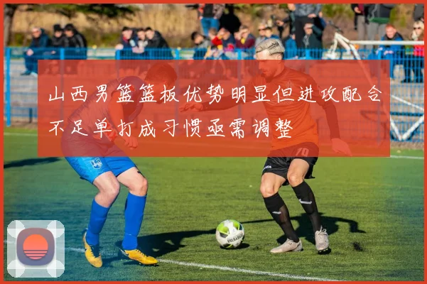 山西男篮篮板优势明显但进攻配合不足单打成习惯亟需调整